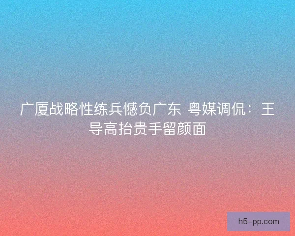 广厦战略性练兵憾负广东 粤媒调侃：王导高抬贵手留颜面