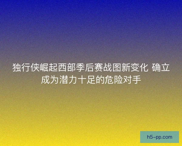 独行侠崛起西部季后赛战图新变化 确立成为潜力十足的危险对手