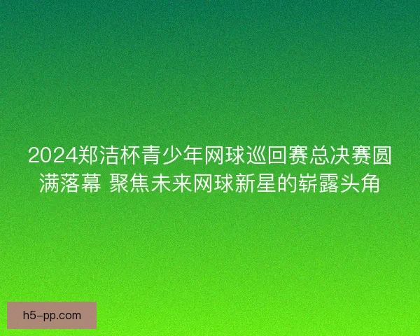 2024郑洁杯青少年网球巡回赛总决赛圆满落幕 聚焦未来网球新星的崭露头角 2024郑洁杯青少年网球巡回赛总决赛圆满落幕 聚焦未来网球新星的崭露头角