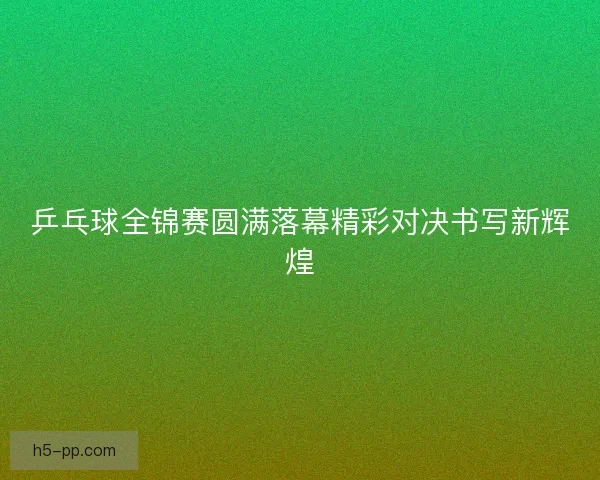 乒乓球全锦赛圆满落幕精彩对决书写新辉煌
