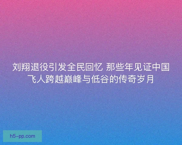 刘翔退役引发全民回忆 那些年见证中国飞人跨越巅峰与低谷的传奇岁月