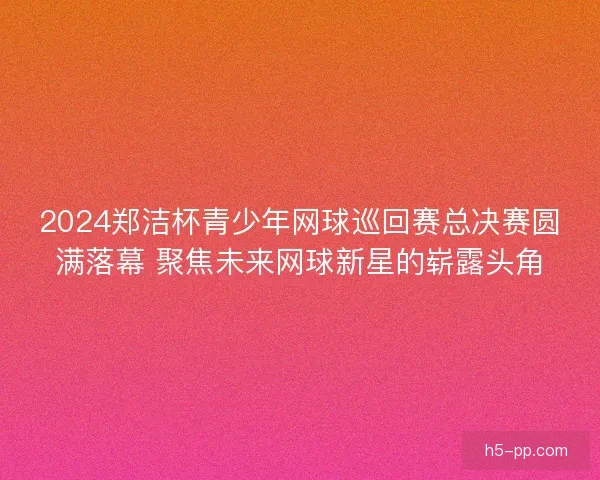 2024郑洁杯青少年网球巡回赛总决赛圆满落幕 聚焦未来网球新星的崭露头角