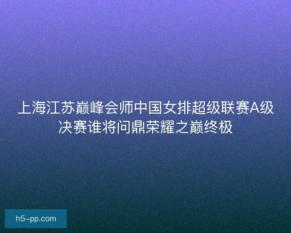 上海江苏巅峰会师中国女排超级联赛A级决赛谁将问鼎荣耀之巅终极