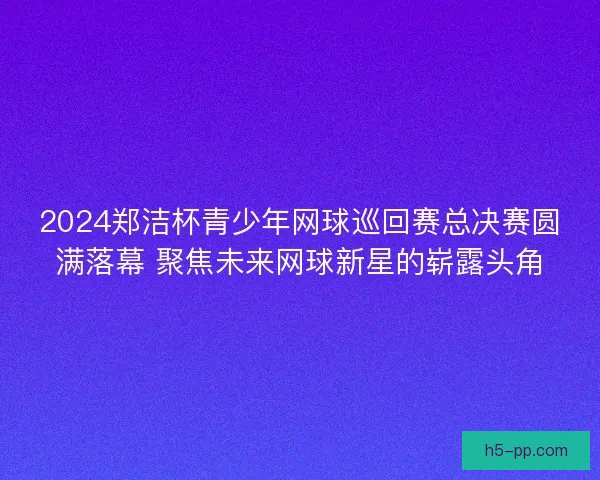 2024郑洁杯青少年网球巡回赛总决赛圆满落幕 聚焦未来网球新星的崭露头角