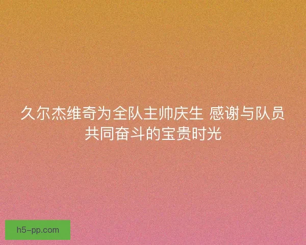 久尔杰维奇为全队主帅庆生 感谢与队员共同奋斗的宝贵时光 久尔杰维奇为全队主帅庆生 感谢与队员共同奋斗的宝贵时光